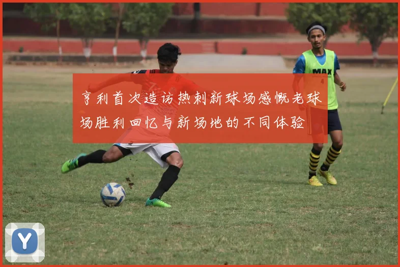 亨利首次造访热刺新球场感慨老球场胜利回忆与新场地的不同体验