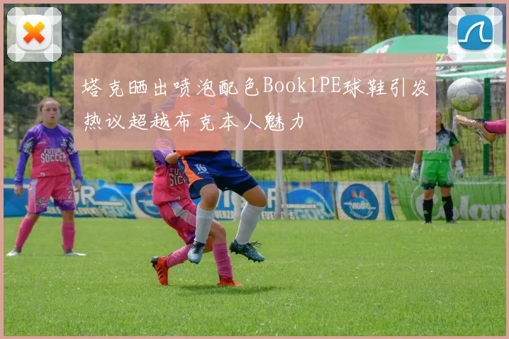 塔克晒出喷泡配色Book1PE球鞋引发热议超越布克本人魅力