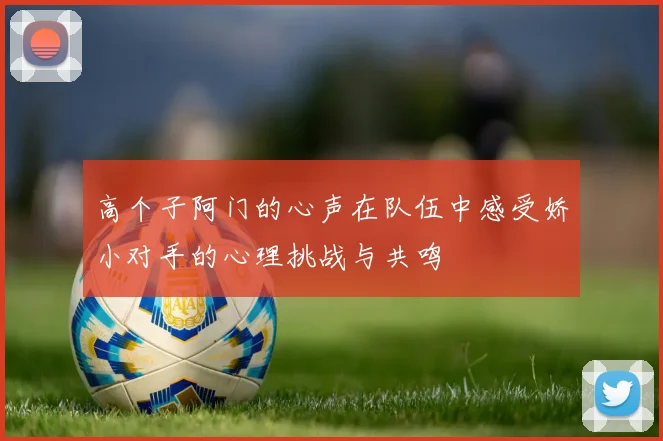 高个子阿门的心声在队伍中感受娇小对手的心理挑战与共鸣