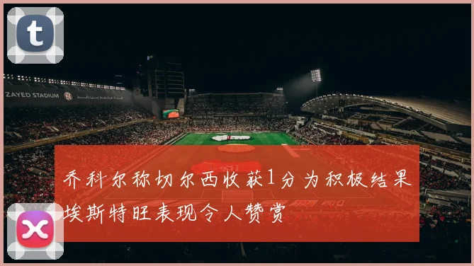 乔科尔称切尔西收获1分为积极结果埃斯特旺表现令人赞赏