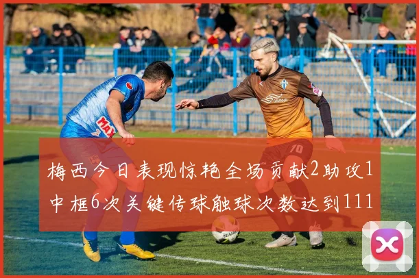 梅西今日表现惊艳全场贡献2助攻1中框6次关键传球触球次数达到111次