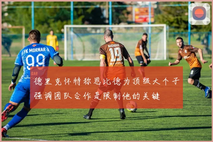 德里克怀特称恩比德为顶级大个子强调团队合作是限制他的关键