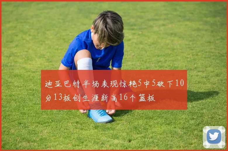 迪亚巴特半场表现惊艳5中5砍下10分13板创生涯新高16个篮板