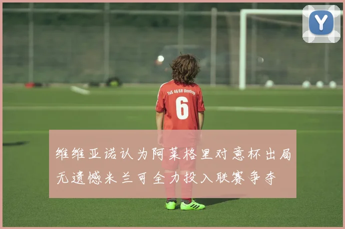 维维亚诺认为阿莱格里对意杯出局无遗憾米兰可全力投入联赛争夺