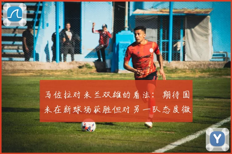 马佐拉对米兰双雄的看法：期待国米在新球场获胜但对另一队态度微妙