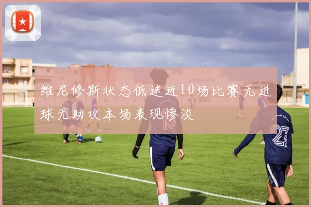 维尼修斯状态低迷近10场比赛无进球无助攻本场表现惨淡
