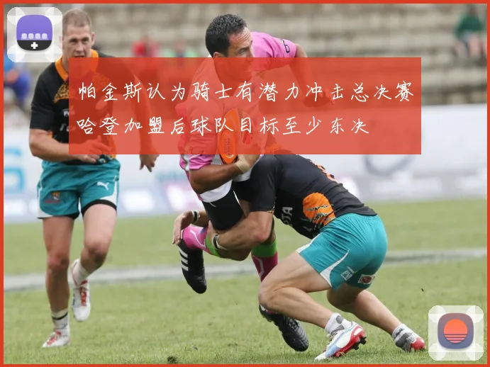 帕金斯认为骑士有潜力冲击总决赛哈登加盟后球队目标至少东决