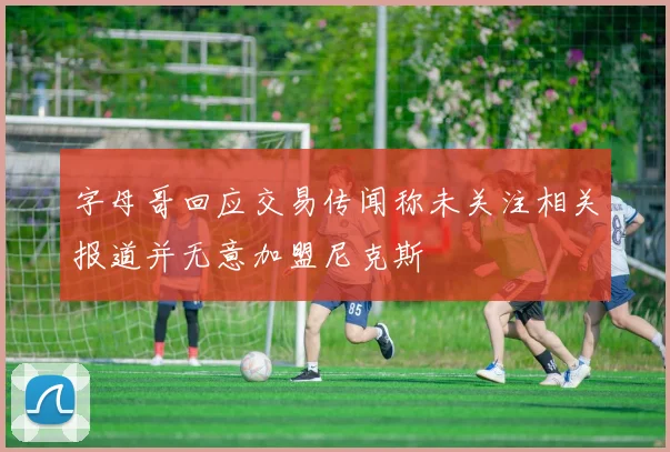 字母哥回应交易传闻称未关注相关报道并无意加盟尼克斯