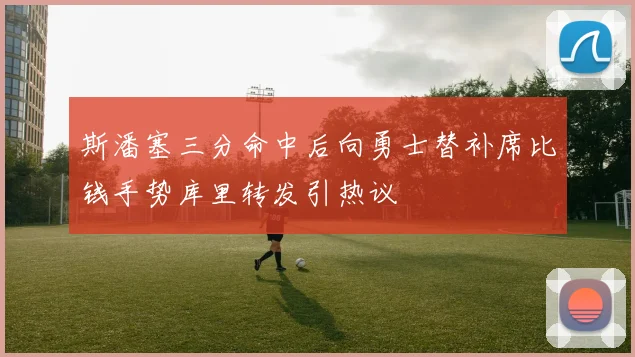 斯潘塞三分命中后向勇士替补席比钱手势库里转发引热议