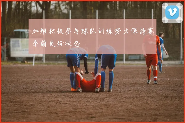 加维积极参与球队训练努力保持赛季前良好状态
