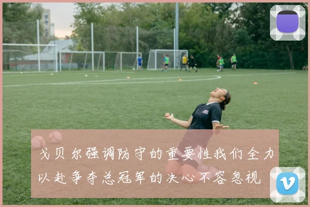 戈贝尔强调防守的重要性我们全力以赴争夺总冠军的决心不容忽视
