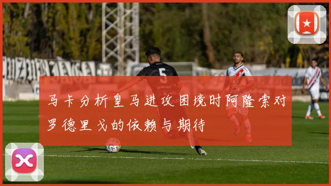马卡分析皇马进攻困境时阿隆索对罗德里戈的依赖与期待
