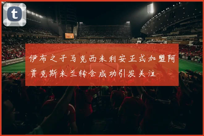 伊布之子马克西米利安正式加盟阿贾克斯米兰转会成功引发关注