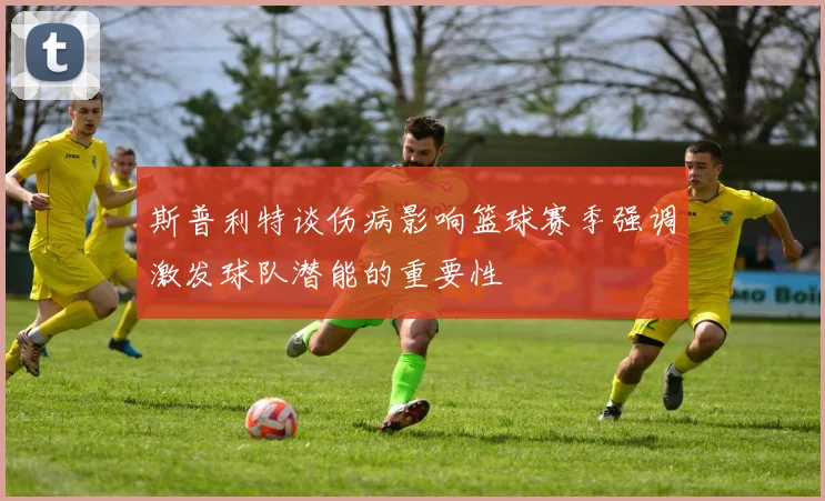斯普利特谈伤病影响篮球赛季强调激发球队潜能的重要性