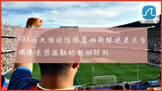 NBA西决场边惊现詹姆斯球迷差点与偶像亲密接触的激动时刻
