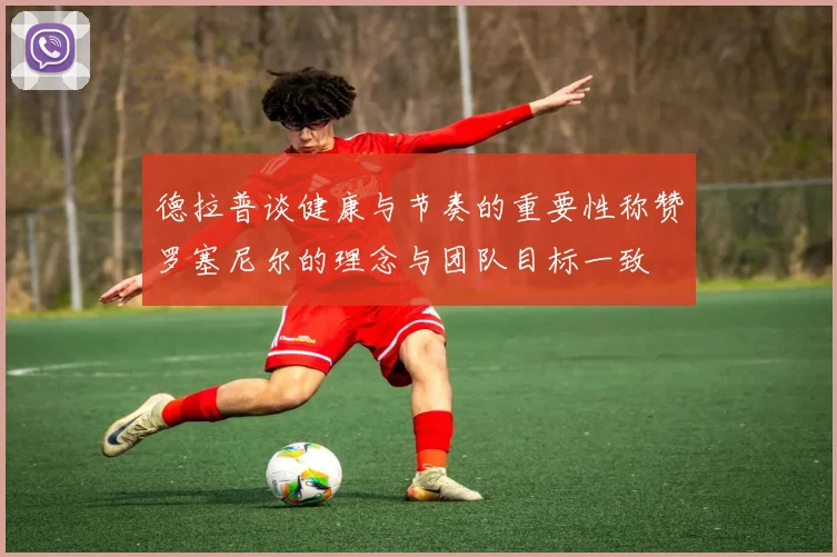 德拉普谈健康与节奏的重要性称赞罗塞尼尔的理念与团队目标一致
