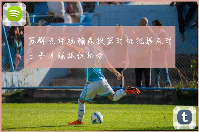 苏群点评杨瀚森投篮时机把握及时出手才能抓住机会