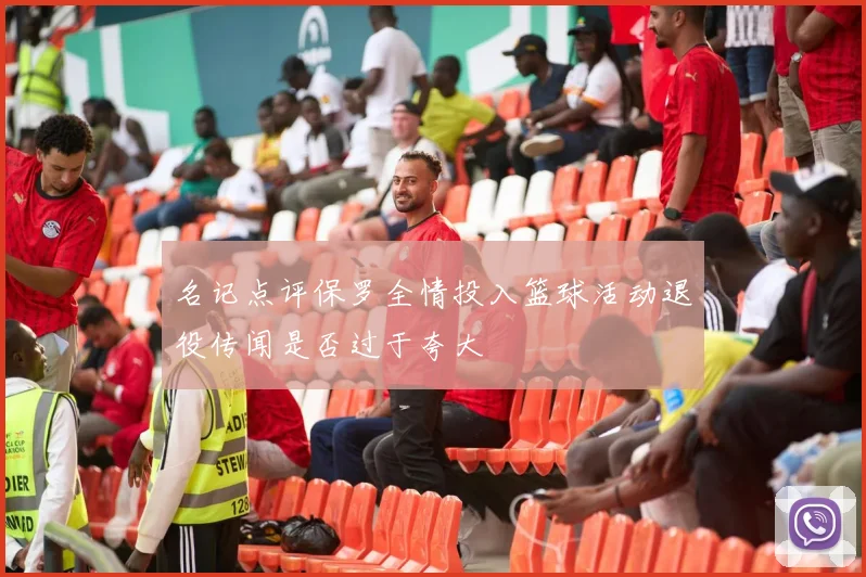 名记点评保罗全情投入篮球活动退役传闻是否过于夸大