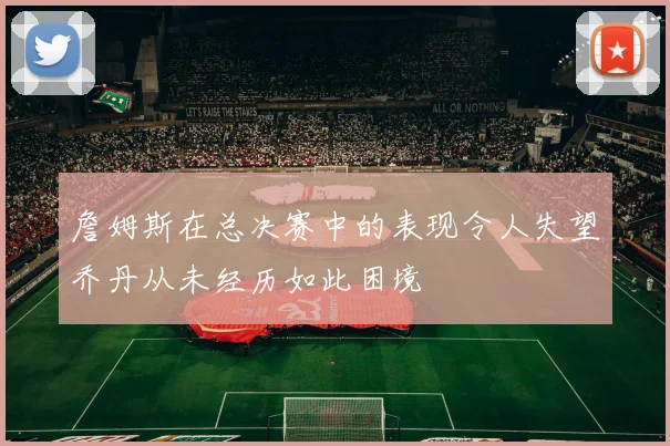 詹姆斯在总决赛中的表现令人失望乔丹从未经历如此困境