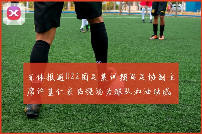 东体报道U22国足集训期间足协副主席许基仁亲临现场为球队加油助威