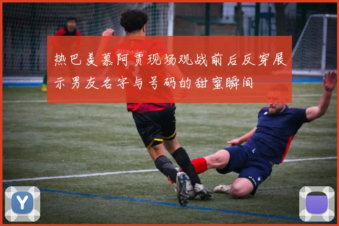 热巴羡慕阿贾现场观战前后反穿展示男友名字与号码的甜蜜瞬间