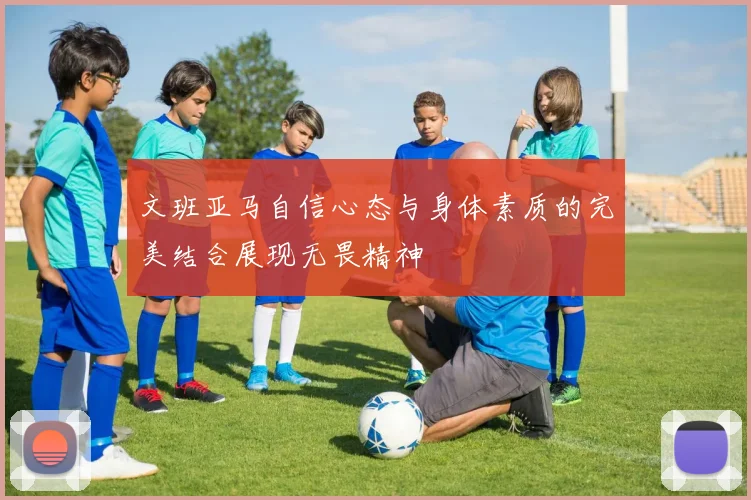 文班亚马自信心态与身体素质的完美结合展现无畏精神