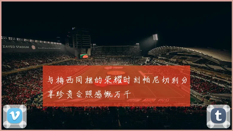 与梅西同框的荣耀时刻帕尼切利分享珍贵合照感慨万千
