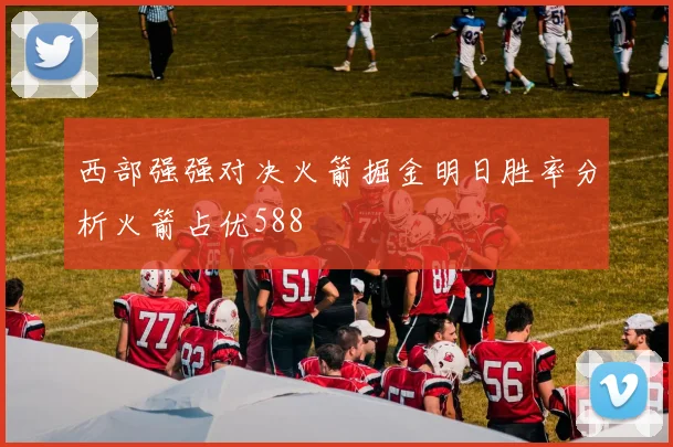 西部强强对决火箭掘金明日胜率分析火箭占优588