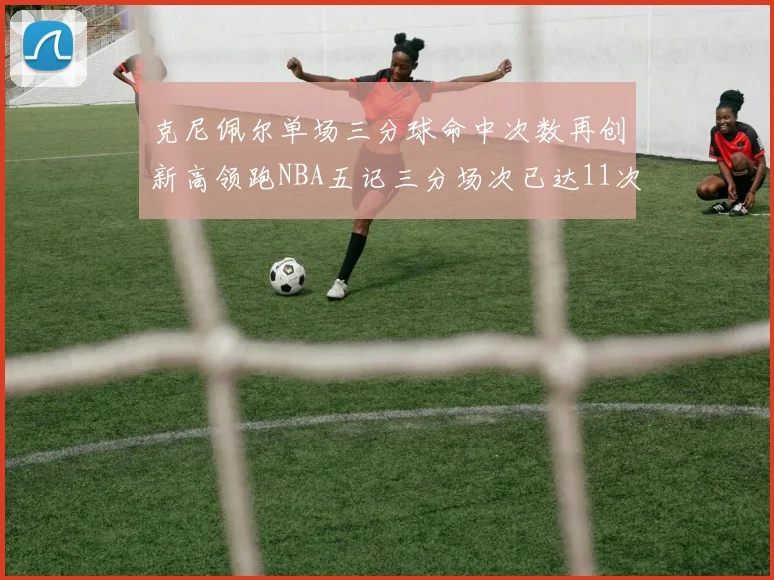 克尼佩尔单场三分球命中次数再创新高领跑NBA五记三分场次已达11次