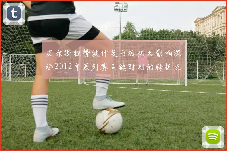 皮尔斯称赞波什复出对热火影响深远2012年系列赛关键时刻的转折点