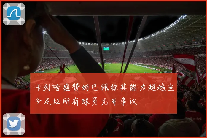 卡列哈盛赞姆巴佩称其能力超越当今足坛所有球员无可争议