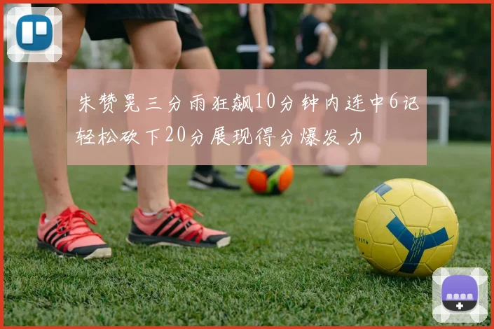 朱赞晃三分雨狂飙10分钟内连中6记轻松砍下20分展现得分爆发力