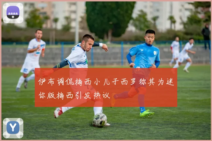 伊布调侃梅西小儿子西罗称其为迷你版梅西引发热议
