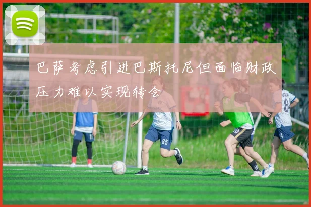巴萨考虑引进巴斯托尼但面临财政压力难以实现转会