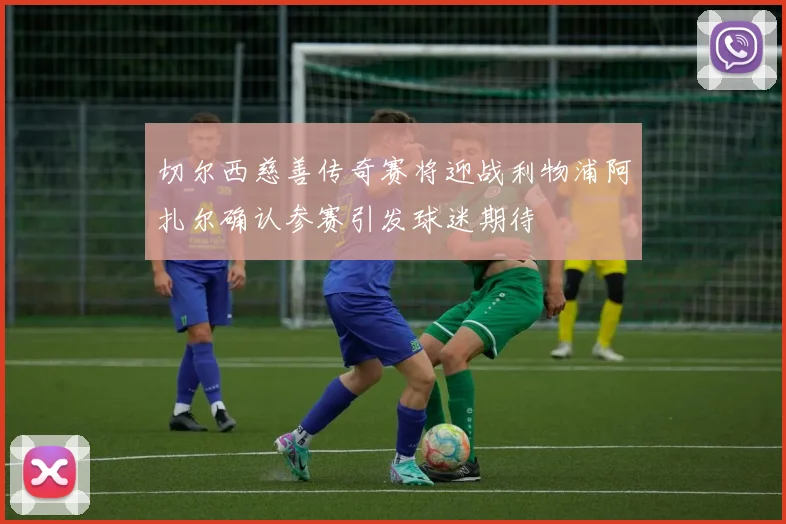 切尔西慈善传奇赛将迎战利物浦阿扎尔确认参赛引发球迷期待