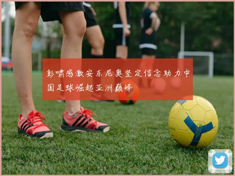 彭啸感激安东尼奥坚定信念助力中国足球崛起亚洲巅峰