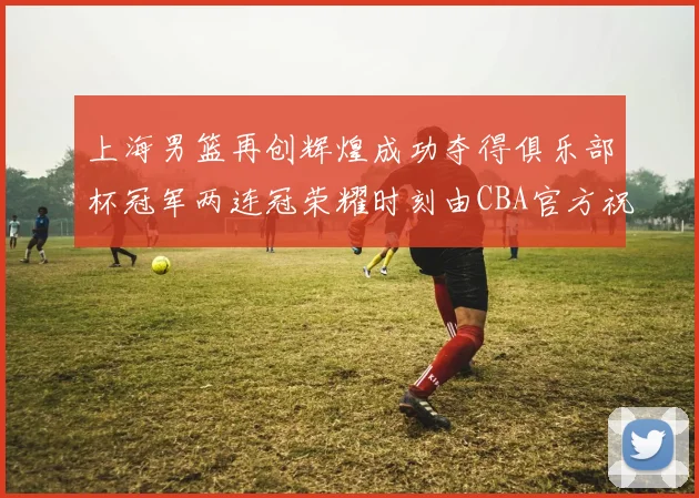 上海男篮再创辉煌成功夺得俱乐部杯冠军两连冠荣耀时刻由CBA官方祝贺