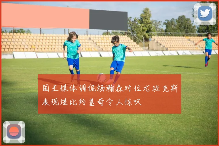 国王媒体调侃杨瀚森对位尤班克斯表现堪比约基奇令人惊叹