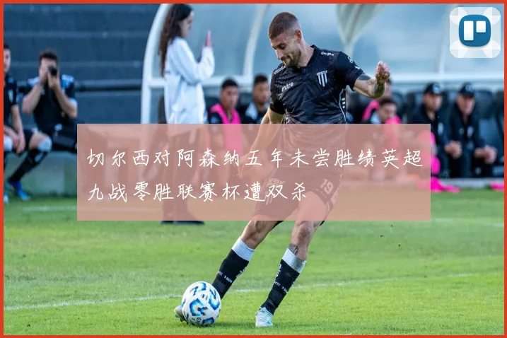 切尔西对阿森纳五年未尝胜绩英超九战零胜联赛杯遭双杀